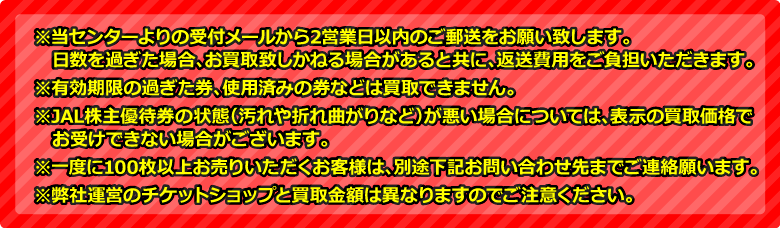 ※当センターよりの受付メールから2営業日以内のご郵送をお願い致します。日数を過ぎた場合、お買取致しかねる場合があると共に、返送費用をご負担いただきます。※有効期限の過ぎた券、使用済みの券などは買取できません。※JAL株主優待券の状態(汚れや折れ曲がりなど)が悪い場合については、表示の買取価格でお受けできない場合がございます。※一度に100枚以上お売りいただくお客様は、別途下記お問い合わせ先までご連絡願います。※弊社運営のチケットショップと買取金額は異なりますのでご注意ください。